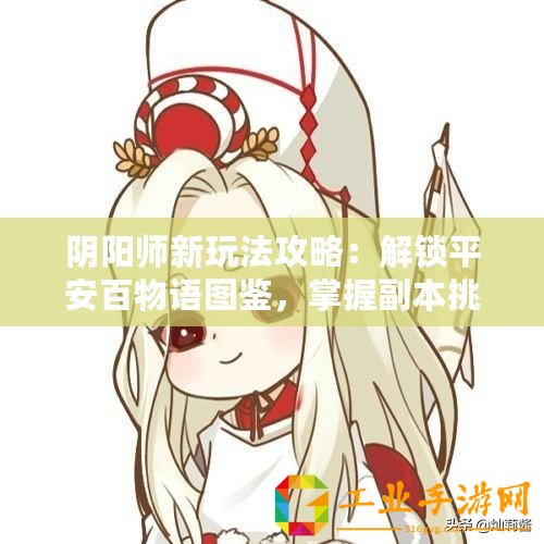 陰陽(yáng)師新玩法攻略：解鎖平安百物語(yǔ)圖鑒，掌握副本挑戰(zhàn)攻略與玩法解析