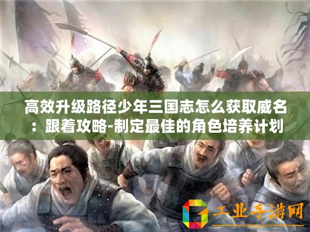 高效升級路徑少年三國志怎么獲取威名：跟著攻略-制定最佳的角色培養計劃