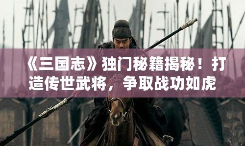 《三國志》獨門秘籍揭秘！打造傳世武將，爭取戰功如虎添翼！