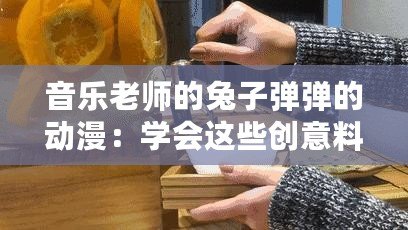 音樂老師的兔子彈彈的動漫：學(xué)會這些創(chuàng)意料理讓你驚艷全場！