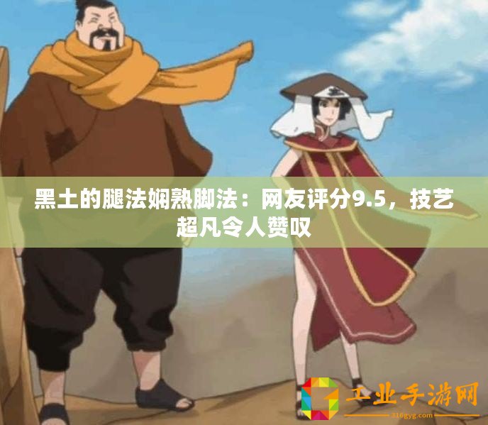 黑土的腿法嫻熟腳法：網(wǎng)友評(píng)分9.5，技藝超凡令人贊嘆