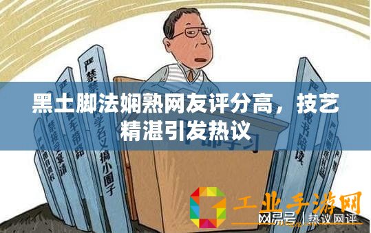 黑土腳法嫻熟網(wǎng)友評(píng)分高，技藝精湛引發(fā)熱議