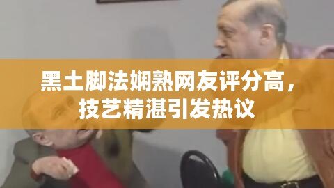 黑土腳法嫻熟網(wǎng)友評(píng)分高，技藝精湛引發(fā)熱議