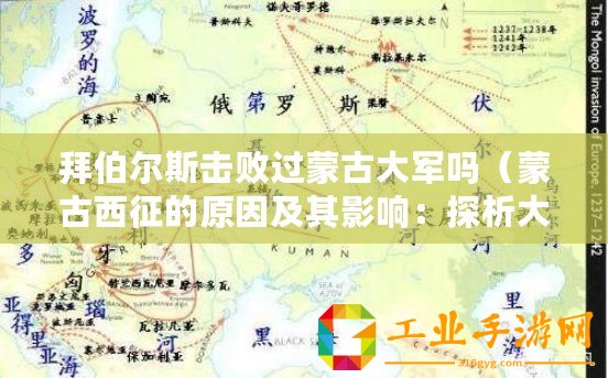 拜伯爾斯擊敗過蒙古大軍嗎（蒙古西征的原因及其影響：探析大元朝擴張的動力與后果）