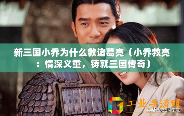 新三國小喬為什么救諸葛亮（小喬救亮：情深義重，鑄就三國傳奇）